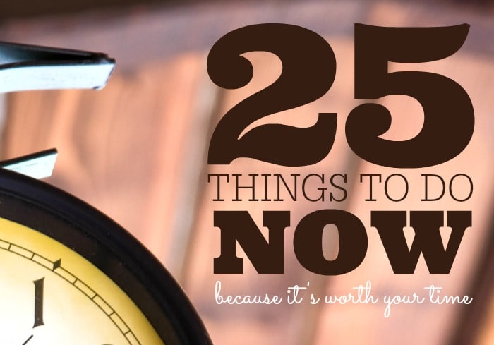 25 Things to Do Now… Because It’s Worth Your Time